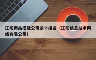 宣威辽阳网站搭建公司前十排名（辽阳信息技术网络有限公司）