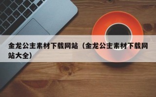 宣威金龙公主素材下载网站（金龙公主素材下载网站大全）