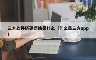 宣威三方软件搭建网站是什么（什么是三方app）