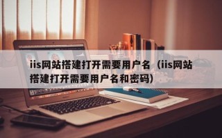 宣威iis网站搭建打开需要用户名（iis网站搭建打开需要用户名和密码）